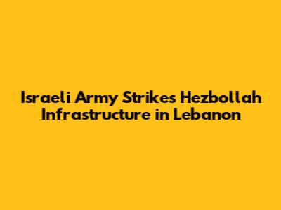Israeli Army Strikes Hezbollah Infrastructure in Lebanon