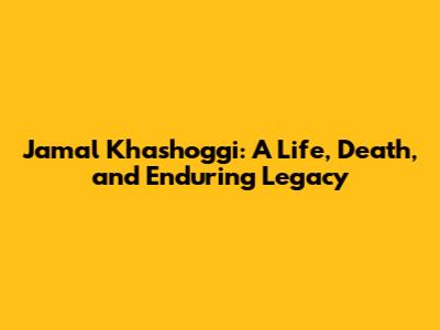 Jamal Khashoggi: A Life, Death, and Enduring Legacy