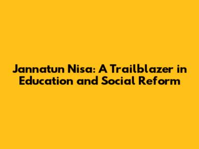 Jannatun Nisa: A Trailblazer in Education and Social Reform