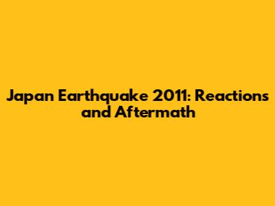 Japan Earthquake 2011: Reactions and Aftermath