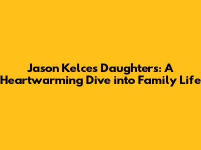 Jason Kelce's Daughters: A Heartwarming Dive into Family Life