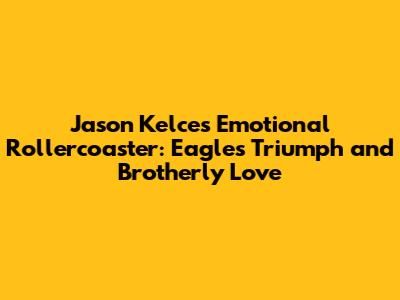 Jason Kelce's Emotional Rollercoaster: Eagles' Triumph and Brotherly Love
