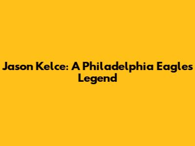 Jason Kelce: A Philadelphia Eagles Legend