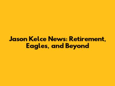 Jason Kelce News: Retirement, Eagles, and Beyond