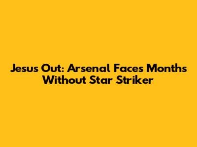 Jesus Out: Arsenal Faces Months Without Star Striker