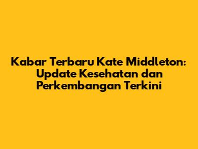 Kabar Terbaru Kate Middleton: Update Kesehatan dan Perkembangan Terkini