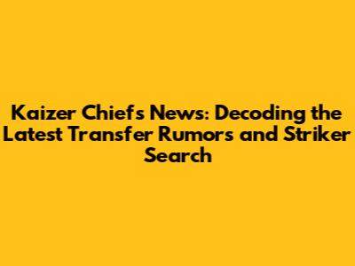 Kaizer Chiefs News: Decoding the Latest Transfer Rumors and Striker Search