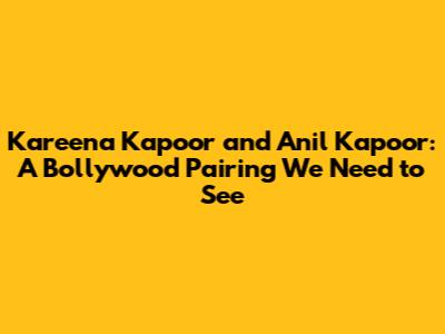 Kareena Kapoor and Anil Kapoor: A Bollywood Pairing We Need to See