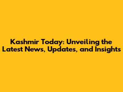 Kashmir Today: Unveiling the Latest News, Updates, and Insights