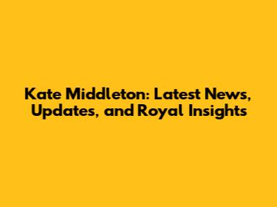 Kate Middleton: Latest News, Updates, and Royal Insights