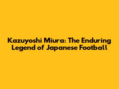 Kazuyoshi Miura: The Enduring Legend of Japanese Football