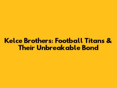 Kelce Brothers: Football Titans & Their Unbreakable Bond