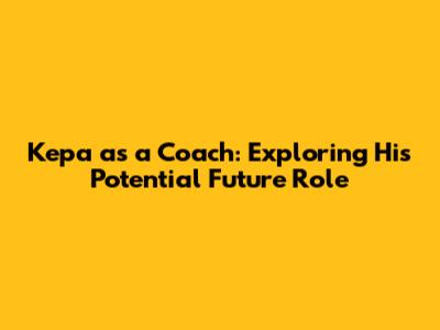 Kepa as a Coach: Exploring His Potential Future Role