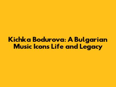 Kichka Bodurova: A Bulgarian Music Icon's Life and Legacy