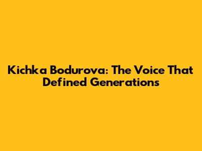 Kichka Bodurova: The Voice That Defined Generations