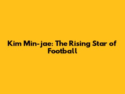 Kim Min-jae: The Rising Star of Football