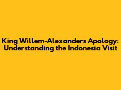 King Willem-Alexander's Apology: Understanding the Indonesia Visit
