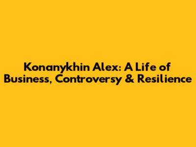Konanykhin Alex: A Life of Business, Controversy & Resilience