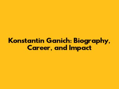 Konstantin Ganich: Biography, Career, and Impact