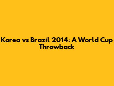 Korea vs Brazil 2014: A World Cup Throwback