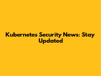 Kubernetes Security News: Stay Updated