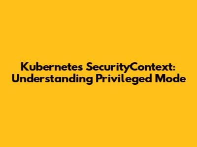 Kubernetes SecurityContext: Understanding Privileged Mode