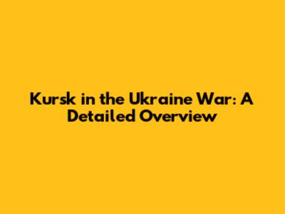 Kursk in the Ukraine War: A Detailed Overview