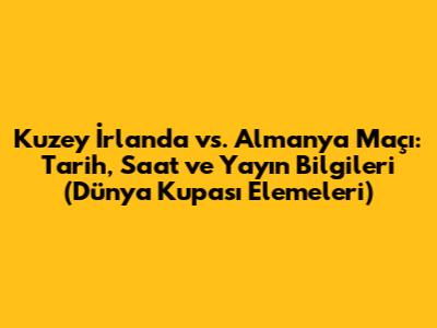 Kuzey İrlanda vs. Almanya Maçı: Tarih, Saat ve Yayın Bilgileri (Dünya Kupası Elemeleri)