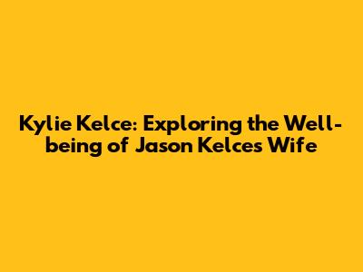 Kylie Kelce: Exploring the Well-being of Jason Kelce's Wife