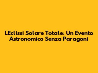 L'Eclissi Solare Totale: Un Evento Astronomico Senza Paragoni