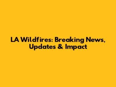 LA Wildfires: Breaking News, Updates & Impact