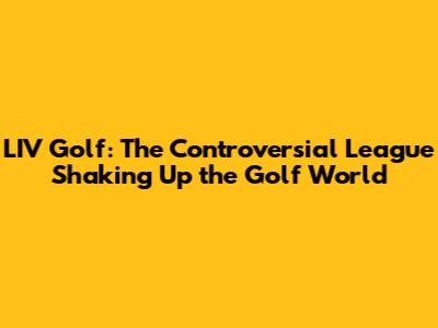 LIV Golf: The Controversial League Shaking Up the Golf World