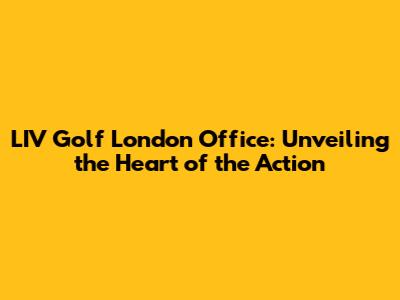 LIV Golf London Office: Unveiling the Heart of the Action