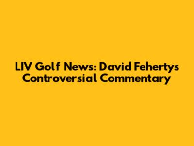 LIV Golf News: David Feherty's Controversial Commentary