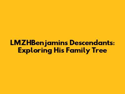LMZHBenjamin's Descendants: Exploring His Family Tree