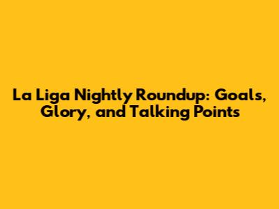 La Liga Nightly Roundup: Goals, Glory, and Talking Points