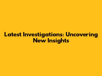 Latest Investigations: Uncovering New Insights