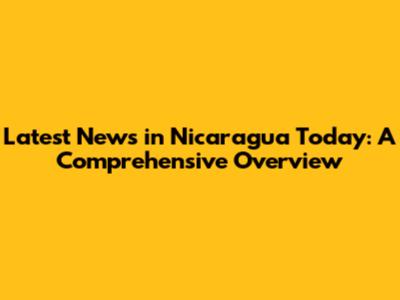 Latest News in Nicaragua Today: A Comprehensive Overview