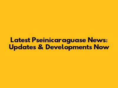 Latest Pseinicaraguase News: Updates & Developments Now