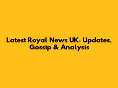 Latest Royal News UK: Updates, Gossip & Analysis