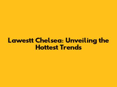 Lawestt Chelsea: Unveiling the Hottest Trends