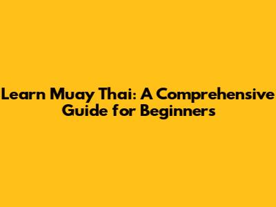 Learn Muay Thai: A Comprehensive Guide for Beginners