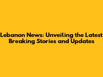 Lebanon News: Unveiling the Latest Breaking Stories and Updates