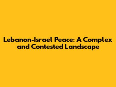 Lebanon-Israel Peace: A Complex and Contested Landscape