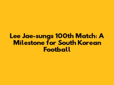 Lee Jae-sung's 100th Match: A Milestone for South Korean Football