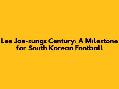 Lee Jae-sung's Century: A Milestone for South Korean Football