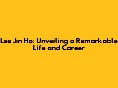 Lee Jin Ho: Unveiling a Remarkable Life and Career