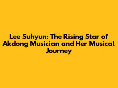 Lee Suhyun: The Rising Star of Akdong Musician and Her Musical Journey