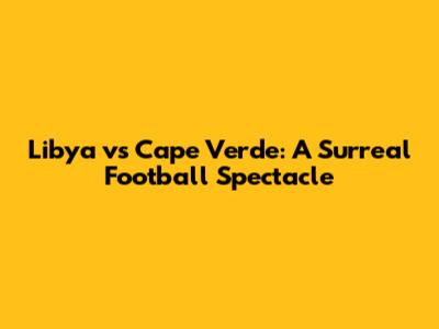 Libya vs Cape Verde: A Surreal Football Spectacle