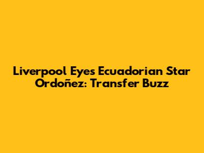 Liverpool Eyes Ecuadorian Star Ordoñez: Transfer Buzz